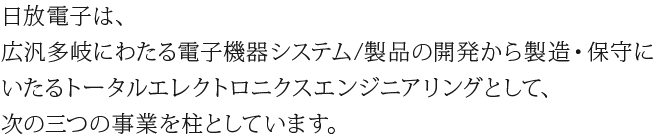 日放電子は、広汎多岐にわたる電子機器システム/製品の開発から製造・保守にいたるトータルエレクトロニクスエンジニアリングとして、次の三つの事業を柱としています。