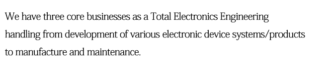 We have three core businesses as a Total Electronics Engineering handling from development of various electronic device systems/products to manufacture and maintenance.